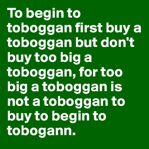To begin to toboggan first buy a toboggan but don't buy too big a toboggan, for too big a toboggan is not a toboggan to buy to begin to tobogann. 