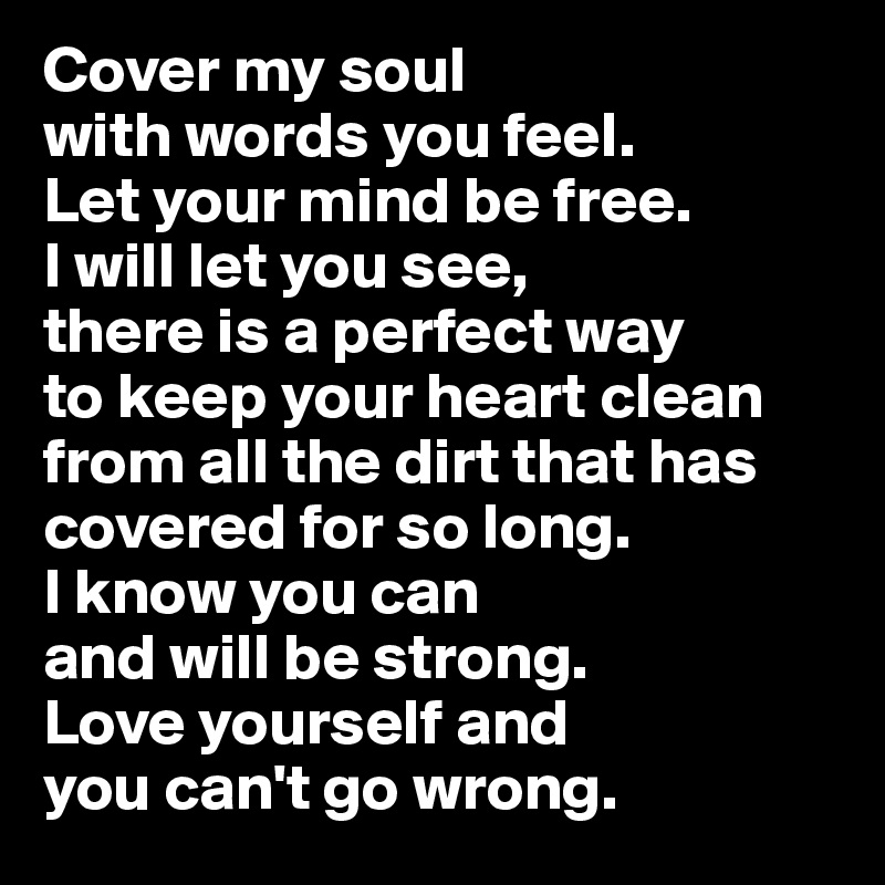 Cover my soul 
with words you feel.
Let your mind be free. 
I will let you see,
there is a perfect way 
to keep your heart clean from all the dirt that has covered for so long. 
I know you can 
and will be strong. 
Love yourself and 
you can't go wrong.