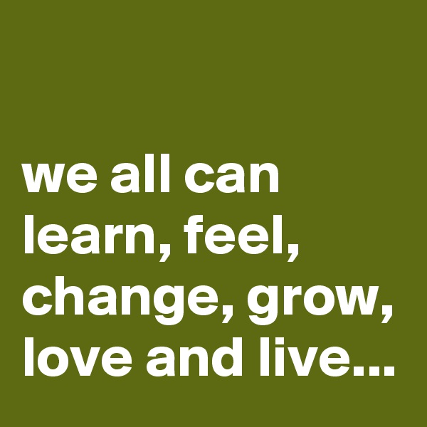

we all can learn, feel, change, grow, love and live...