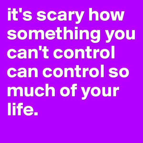 it's scary how something you can't control can control so much of your life. 