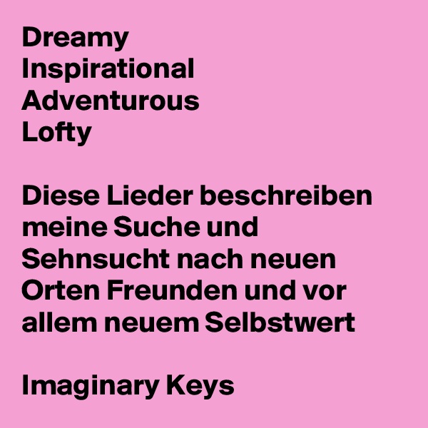 Dreamy 
Inspirational 
Adventurous 
Lofty

Diese Lieder beschreiben meine Suche und Sehnsucht nach neuen Orten Freunden und vor allem neuem Selbstwert

Imaginary Keys