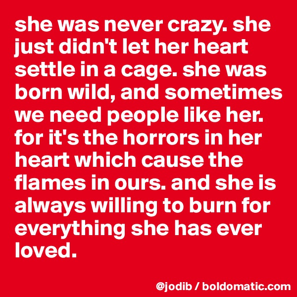 she was never crazy. she just didn't let her heart settle in a cage. she was born wild, and sometimes we need people like her. 
for it's the horrors in her heart which cause the flames in ours. and she is always willing to burn for everything she has ever loved. 