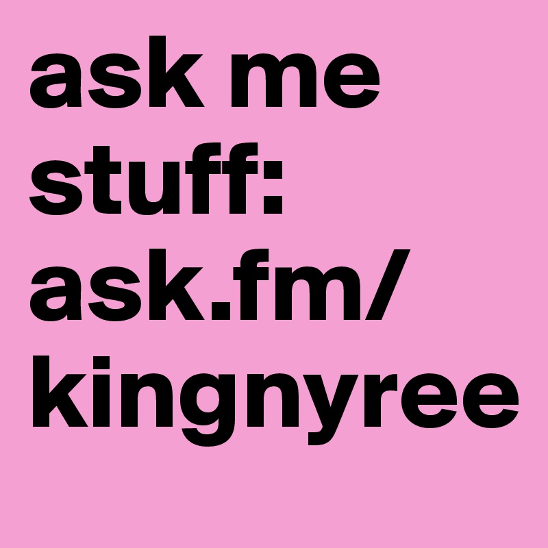 ask me stuff: ask.fm/kingnyree 