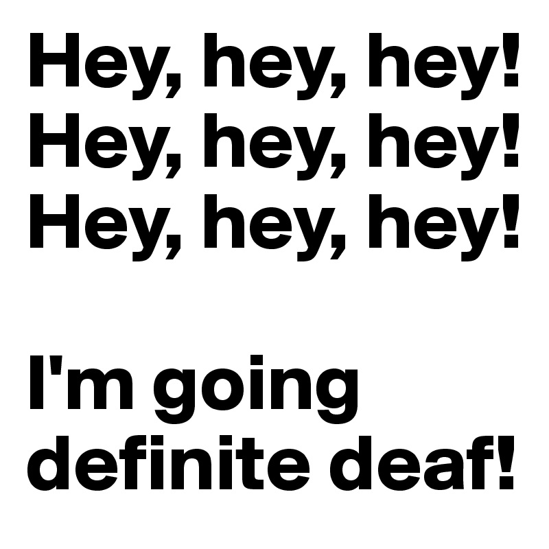 Hey, hey, hey!
Hey, hey, hey!
Hey, hey, hey!

I'm going definite deaf!