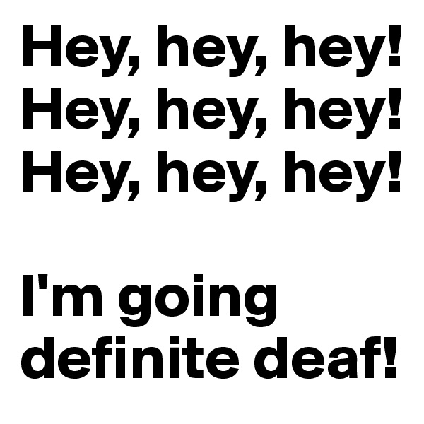 Hey, hey, hey!
Hey, hey, hey!
Hey, hey, hey!

I'm going definite deaf!