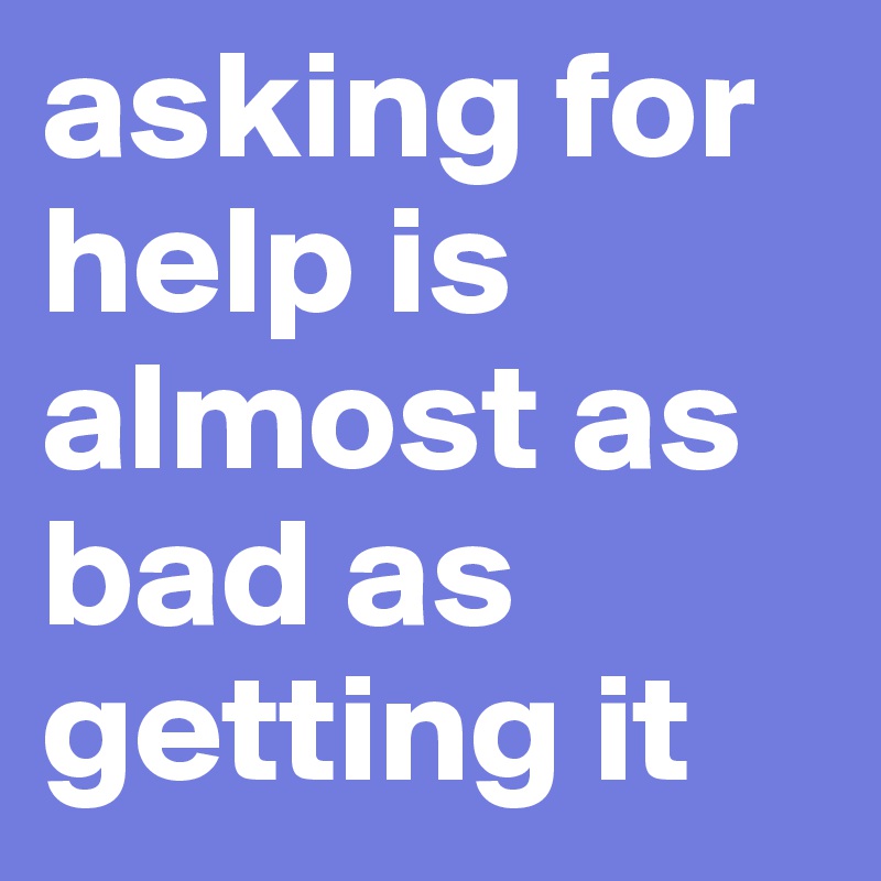 asking for help is almost as bad as getting it