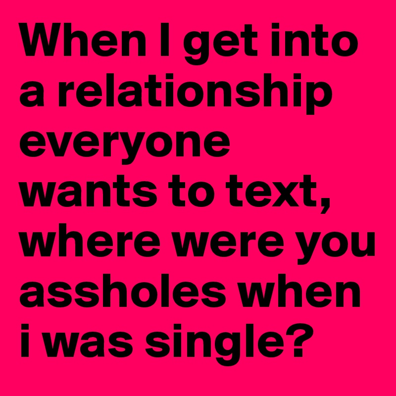 When I get into a relationship everyone wants to text, where were you assholes when i was single? 