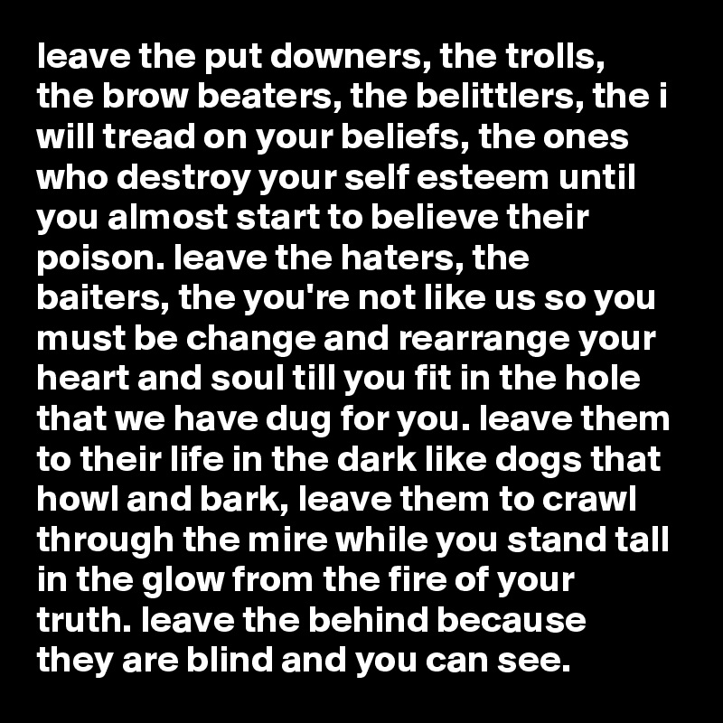 leave the put downers, the trolls, the brow beaters, the belittlers, the i will tread on your beliefs, the ones who destroy your self esteem until you almost start to believe their poison. leave the haters, the baiters, the you're not like us so you must be change and rearrange your heart and soul till you fit in the hole that we have dug for you. leave them to their life in the dark like dogs that howl and bark, leave them to crawl through the mire while you stand tall in the glow from the fire of your truth. leave the behind because they are blind and you can see.