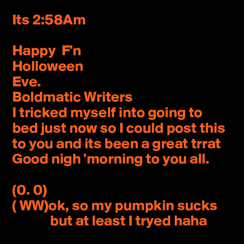 Its 2:58Am

Happy  F'n
Holloween
Eve.
Boldmatic Writers
I tricked myself into going to bed just now so I could post this to you and its been a great trrat 
Good nigh 'morning to you all.

(0. 0)
( WW)ok, so my pumpkin sucks
             but at least I tryed haha 