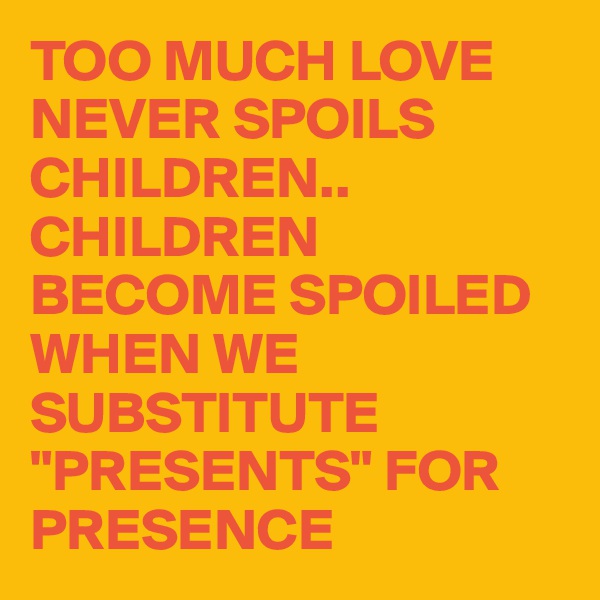 TOO MUCH LOVE NEVER SPOILS CHILDREN.. 
CHILDREN BECOME SPOILED WHEN WE SUBSTITUTE "PRESENTS" FOR PRESENCE