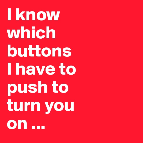 I know 
which 
buttons 
I have to 
push to 
turn you 
on ...