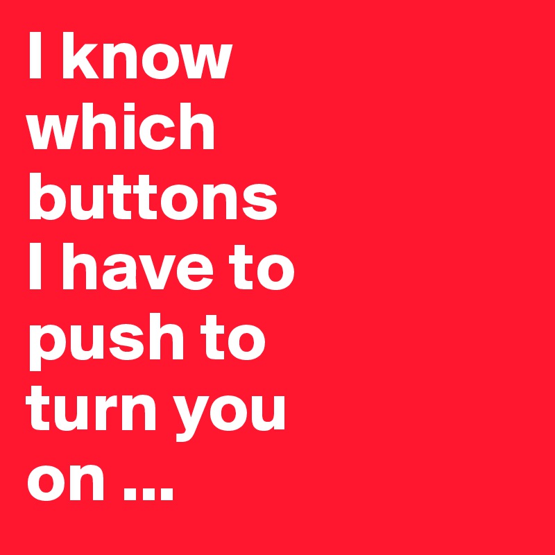 I know 
which 
buttons 
I have to 
push to 
turn you 
on ...