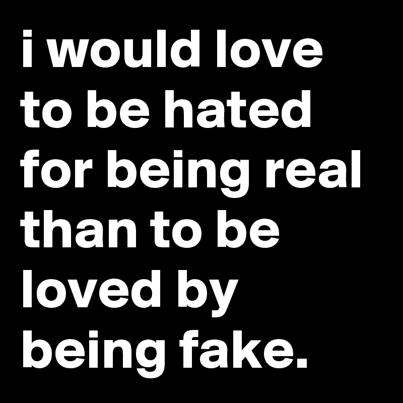i would love to be hated for being real than to be loved by being fake.
