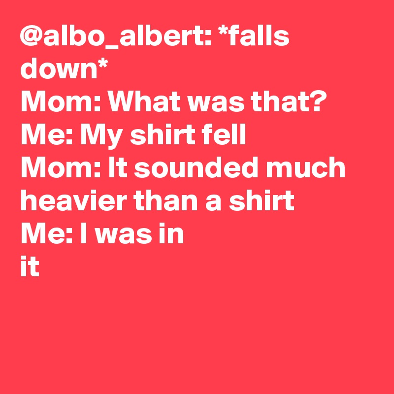 @albo_albert: *falls down* 
Mom: What was that? 
Me: My shirt fell
Mom: It sounded much heavier than a shirt
Me: I was in it		
		