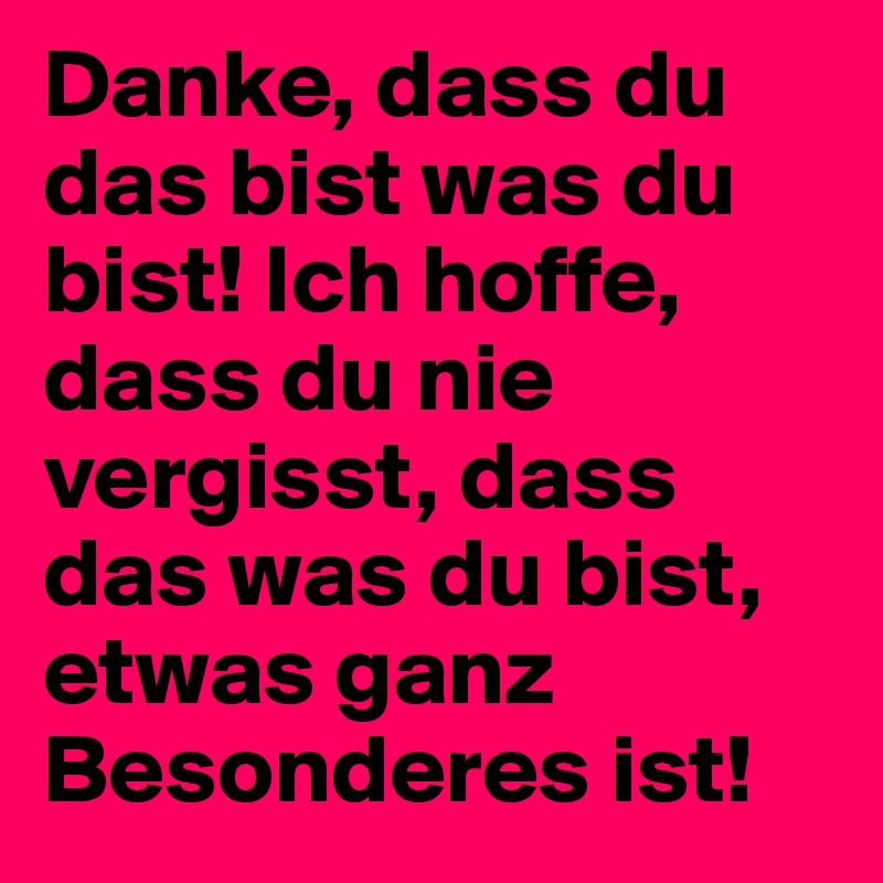 Danke, dass du das bist was du bist! Ich hoffe, dass du nie vergisst, dass das was du bist, etwas ganz Besonderes ist!