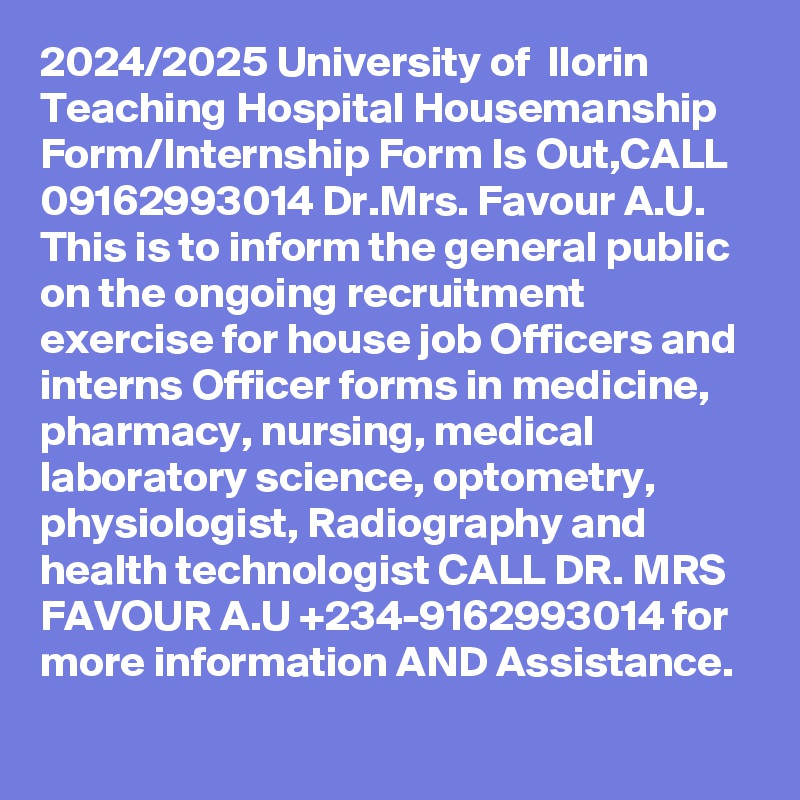 2024/2025 University of  Ilorin Teaching Hospital Housemanship Form/Internship Form Is Out,CALL 09162993014 Dr.Mrs. Favour A.U. This is to inform the general public on the ongoing recruitment exercise for house job Officers and interns Officer forms in medicine, pharmacy, nursing, medical laboratory science, optometry, physiologist, Radiography and health technologist CALL DR. MRS FAVOUR A.U +234-9162993014 for more information AND Assistance.