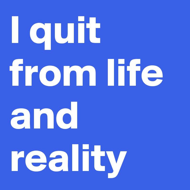 I quit from life and reality 