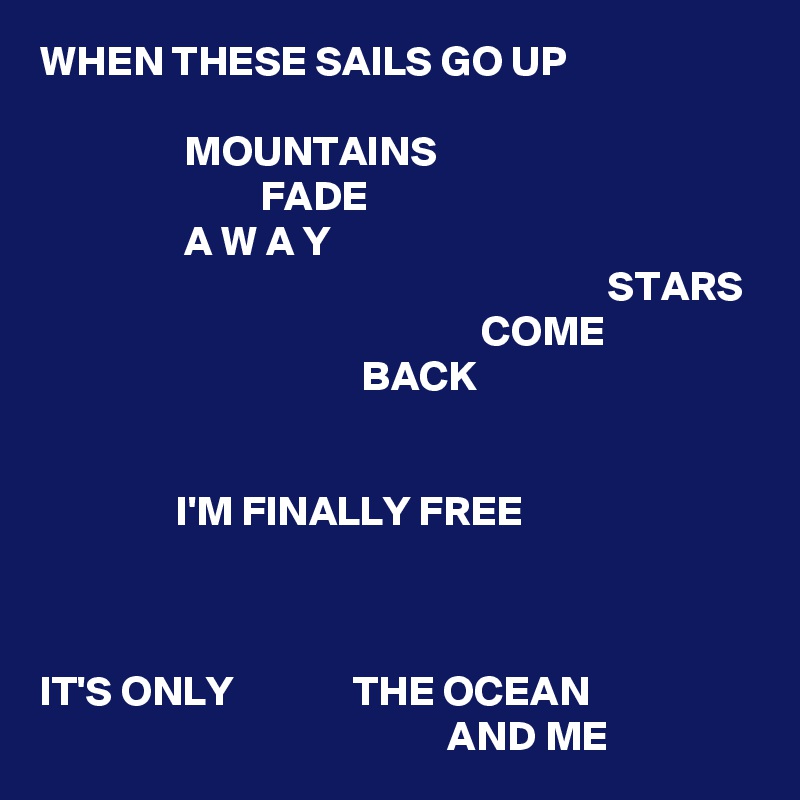 WHEN THESE SAILS GO UP

                 MOUNTAINS
                          FADE
                 A W A Y
                                                                   STARS
                                                    COME
                                      BACK


                I'M FINALLY FREE



IT'S ONLY              THE OCEAN
                                                AND ME