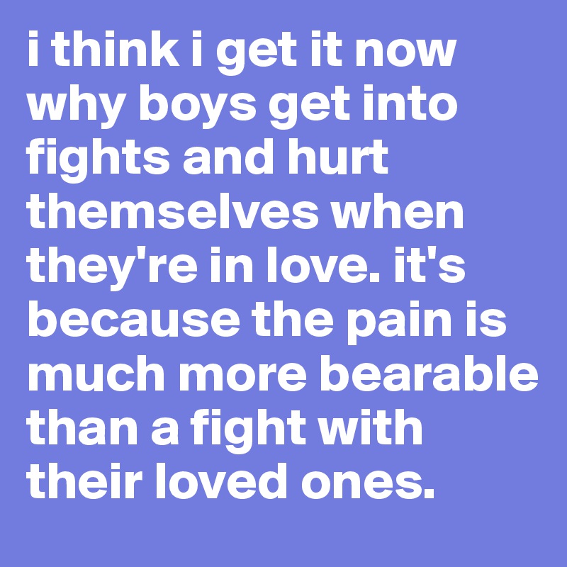 i think i get it now why boys get into fights and hurt themselves when they're in love. it's because the pain is much more bearable than a fight with their loved ones. 