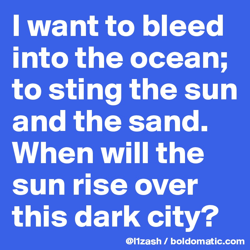 I want to bleed into the ocean; to sting the sun and the sand. When will the sun rise over this dark city?
