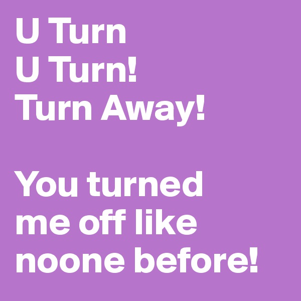 U Turn
U Turn!
Turn Away!

You turned 
me off like noone before!