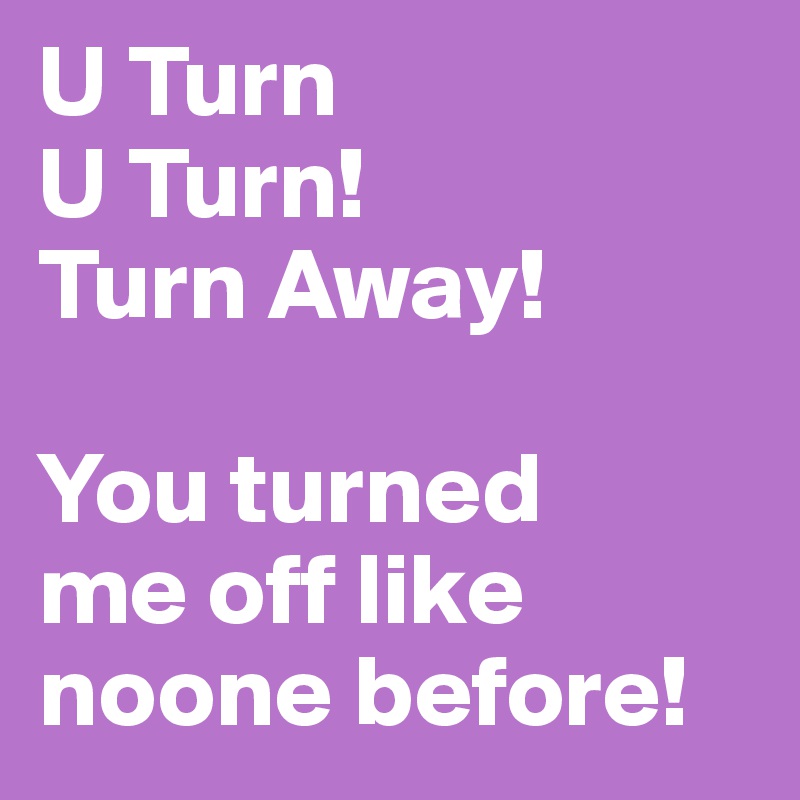 U Turn
U Turn!
Turn Away!

You turned 
me off like noone before!