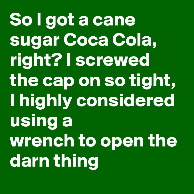 So I got a cane sugar Coca Cola, right? I screwed the cap on so tight, I highly considered using a wrench to open the darn thing