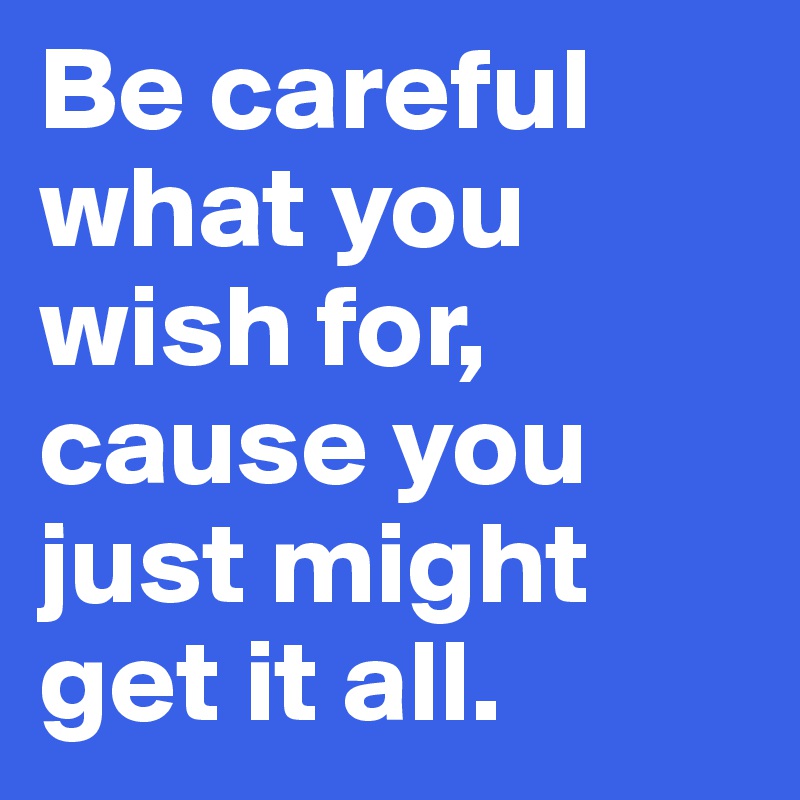 Be careful what you wish for,
cause you just might get it all.