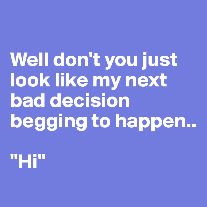 

Well don't you just look like my next bad decision begging to happen.. 

"Hi"