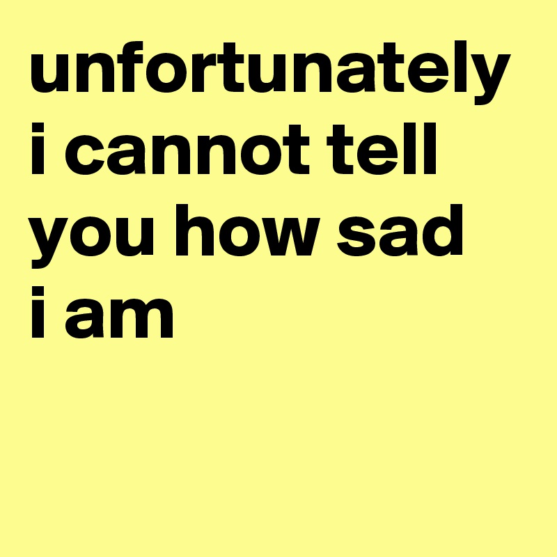 unfortunately i cannot tell you how sad 
i am
