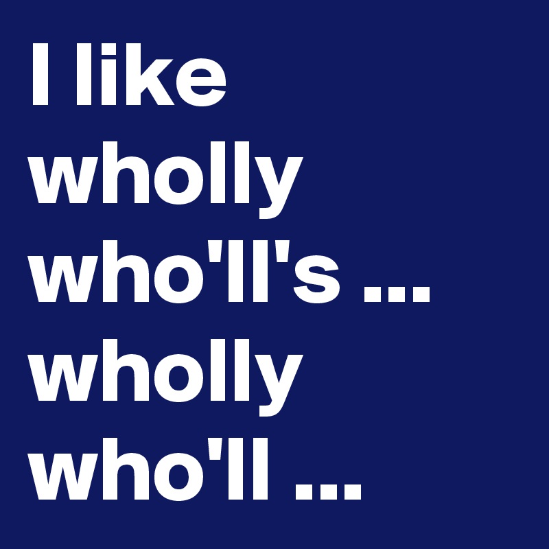 I like wholly who'll's ... wholly who'll ...