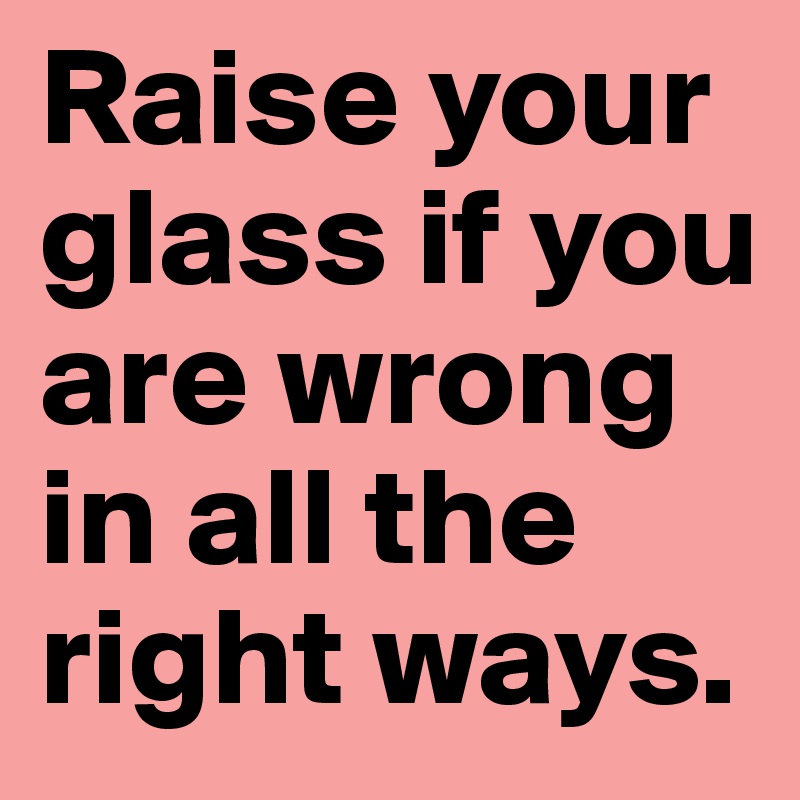 Raise your glass if you are wrong in all the right ways.