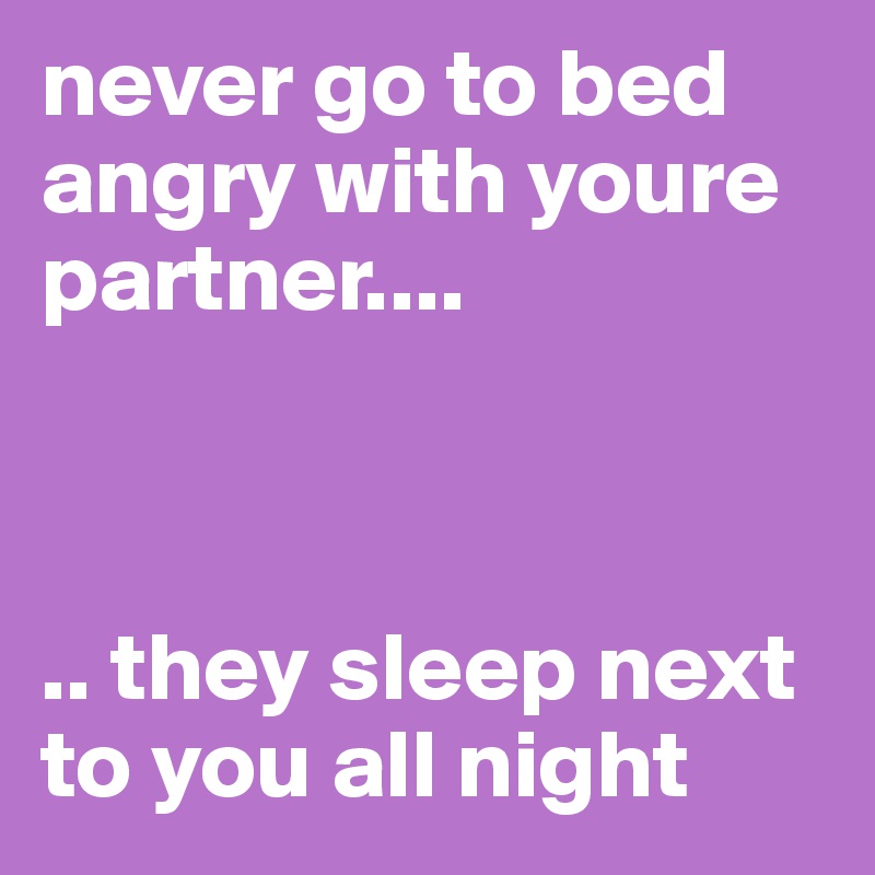 never go to bed angry with youre partner....



.. they sleep next to you all night 