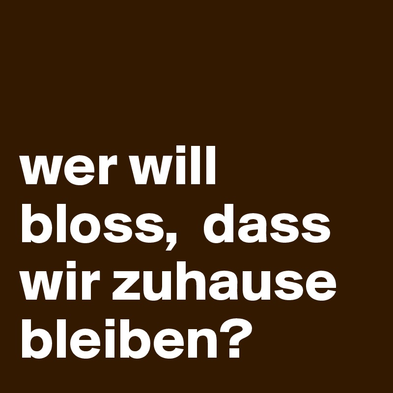 

wer will bloss,  dass wir zuhause bleiben?