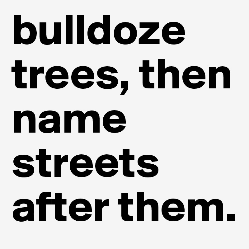 bulldoze trees, then name streets after them.