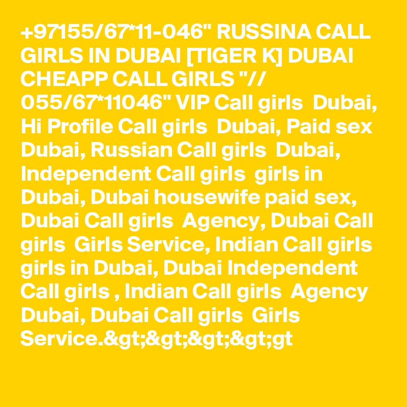 +97155/67*11-046" RUSSINA CALL GIRLS IN DUBAI [TIGER K] DUBAI CHEAPP CALL GIRLS "// 055/67*11046" VIP Call girls  Dubai, Hi Profile Call girls  Dubai, Paid sex Dubai, Russian Call girls  Dubai, Independent Call girls  girls in Dubai, Dubai housewife paid sex, Dubai Call girls  Agency, Dubai Call girls  Girls Service, Indian Call girls  girls in Dubai, Dubai Independent Call girls , Indian Call girls  Agency Dubai, Dubai Call girls  Girls Service.&gt;&gt;&gt;&gt;gt