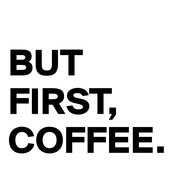 
BUT FIRST, COFFEE.