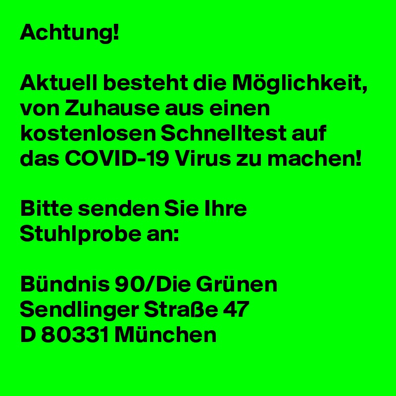 Achtung!

Aktuell besteht die Möglichkeit, von Zuhause aus einen kostenlosen Schnelltest auf das COVID-19 Virus zu machen!

Bitte senden Sie Ihre Stuhlprobe an:

Bündnis 90/Die Grünen
Sendlinger Straße 47
D 80331 München
