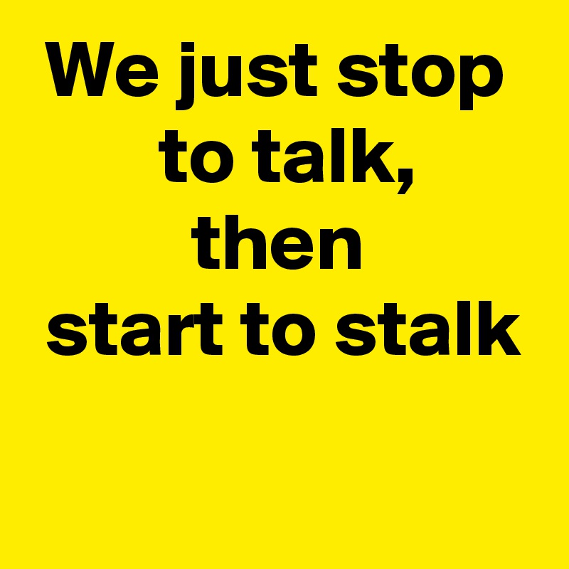  We just stop
        to talk,
          then
 start to stalk
