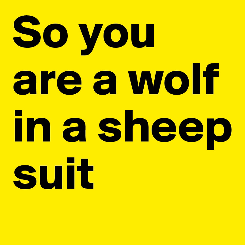 So you are a wolf in a sheep suit