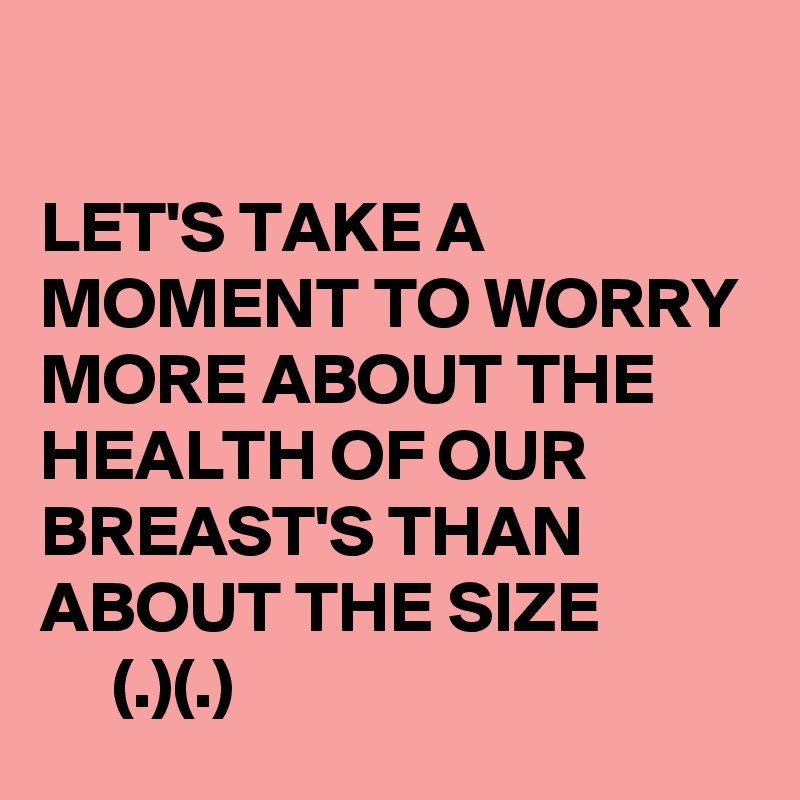 

LET'S TAKE A MOMENT TO WORRY MORE ABOUT THE HEALTH OF OUR BREAST'S THAN ABOUT THE SIZE
     (.)(.)