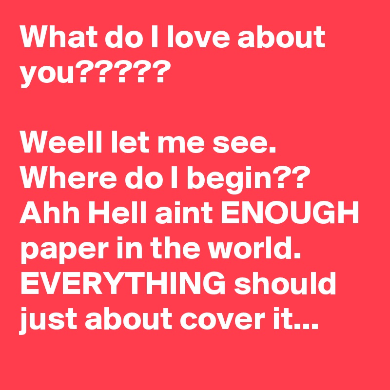 What do I love about you?????

Weell let me see. Where do I begin??
Ahh Hell aint ENOUGH paper in the world. 
EVERYTHING should just about cover it...