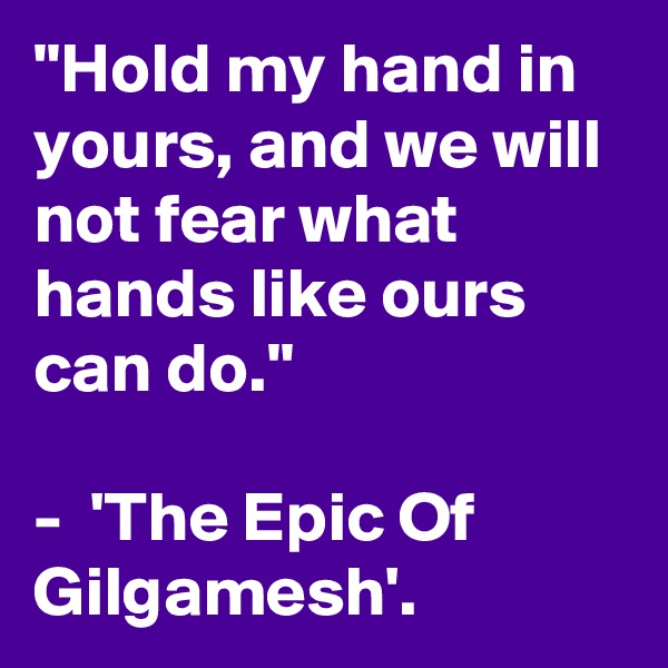 "Hold my hand in yours, and we will not fear what hands like ours can do."

-  'The Epic Of
Gilgamesh'.