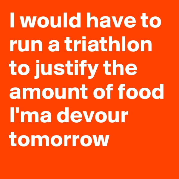 I would have to run a triathlon to justify the amount of food I'ma devour tomorrow