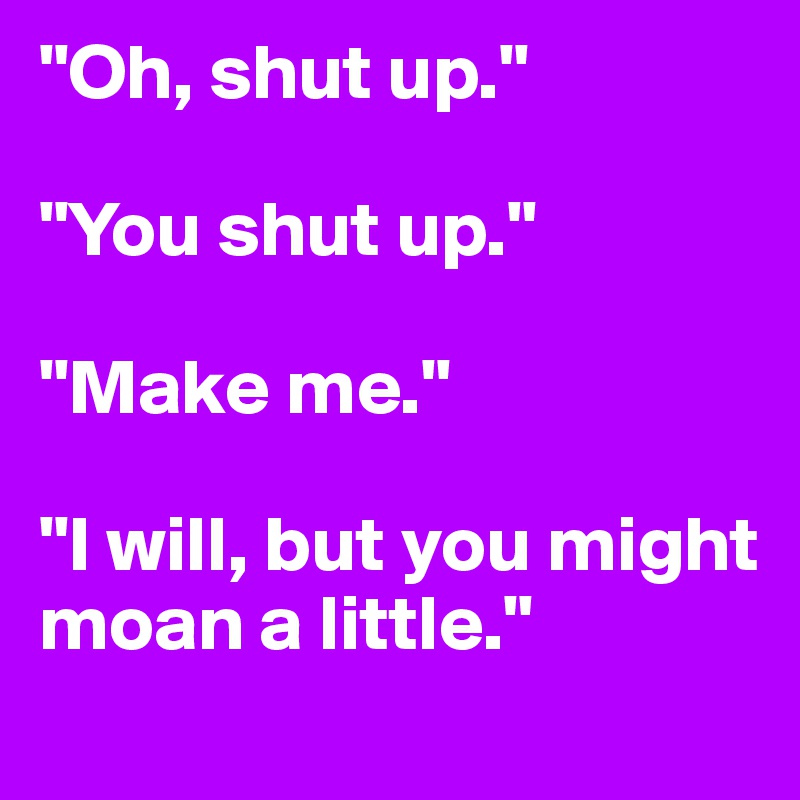 "Oh, shut up."

"You shut up."

"Make me."

"I will, but you might moan a little."