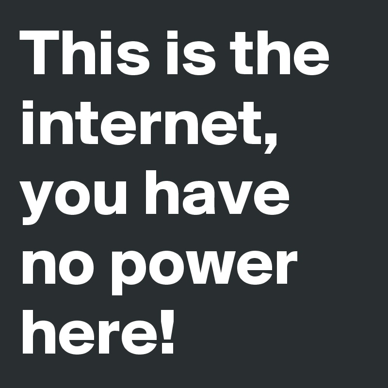 This is the internet, you have no power here!