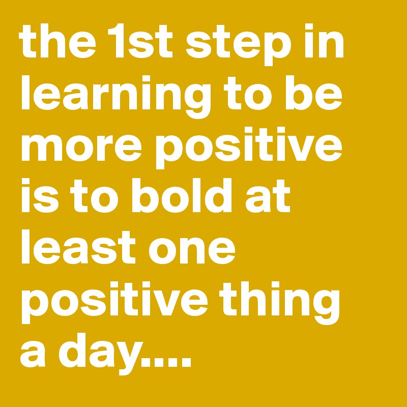 the 1st step in learning to be more positive is to bold at least one positive thing 
a day....