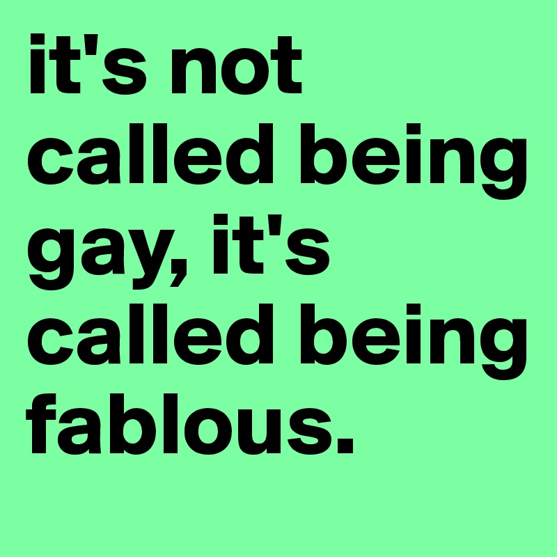 it's not called being gay, it's called being fablous.