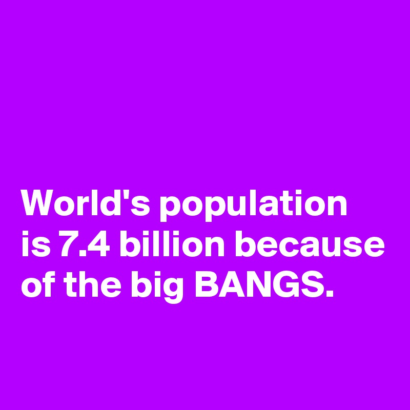 



World's population is 7.4 billion because of the big BANGS.
