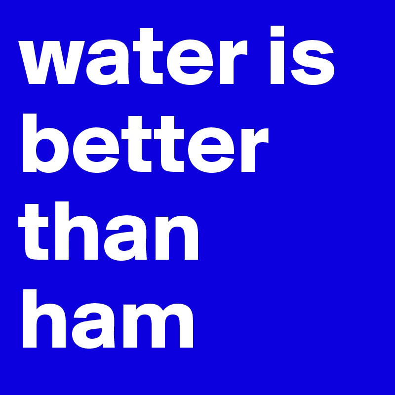 water is better than ham